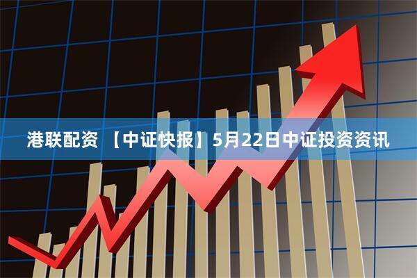 港联配资 【中证快报】5月22日中证投资资讯