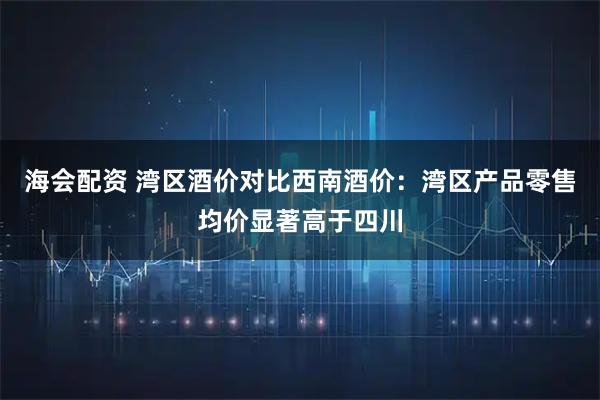 海会配资 湾区酒价对比西南酒价：湾区产品零售均价显著高于四川