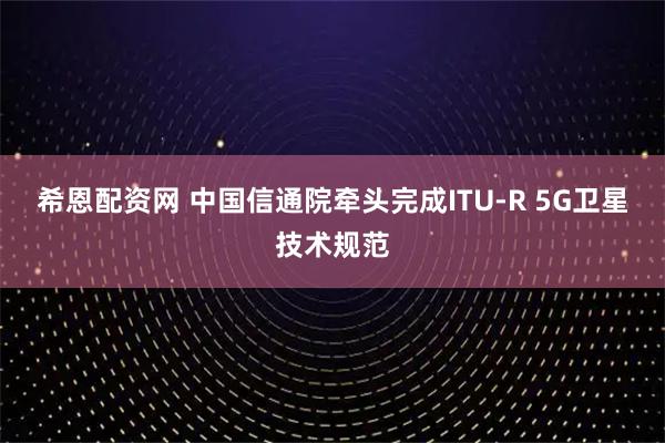 希恩配资网 中国信通院牵头完成ITU-R 5G卫星技术规范