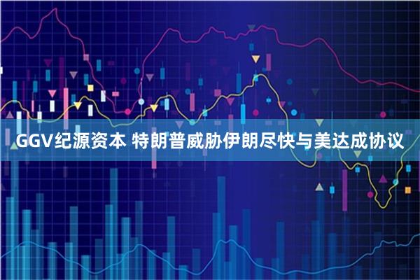 GGV纪源资本 特朗普威胁伊朗尽快与美达成协议