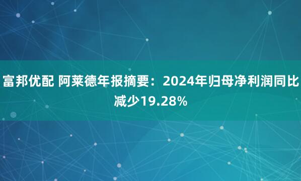 富邦优配 阿莱德年报摘要：2024年归母净利润同比减少19.28%