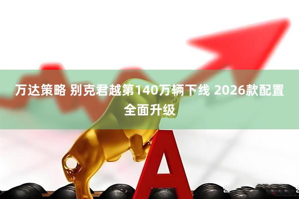 万达策略 别克君越第140万辆下线 2026款配置全面升级
