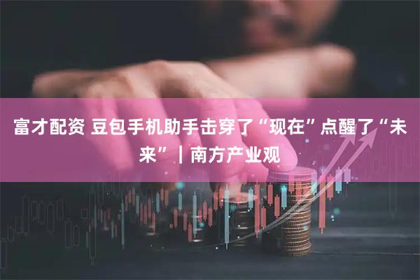 富才配资 豆包手机助手击穿了“现在”点醒了“未来”｜南方产业观