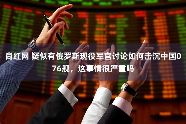 尚红网 疑似有俄罗斯现役军官讨论如何击沉中国076舰，这事情很严重吗