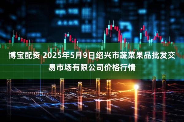 博宝配资 2025年5月9日绍兴市蔬菜果品批发交易市场有限公司价格行情