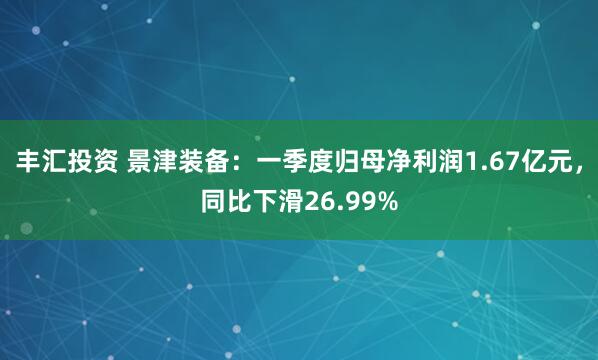 丰汇投资 景津装备：一季度归母净利润1.67亿元，同比下滑26.99%