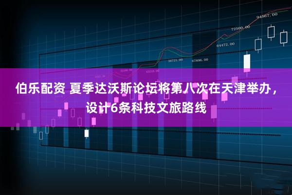 伯乐配资 夏季达沃斯论坛将第八次在天津举办，设计6条科技文旅路线