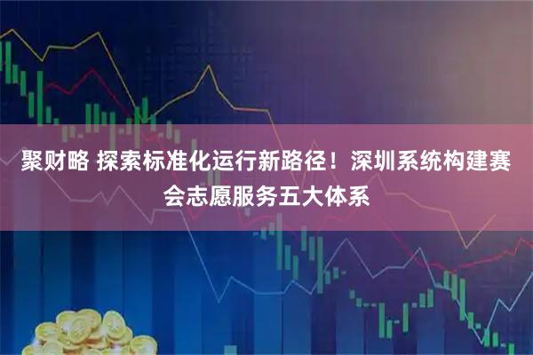 聚财略 探索标准化运行新路径！深圳系统构建赛会志愿服务五大体系