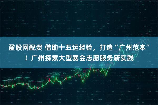 盈股网配资 借助十五运经验，打造“广州范本”！广州探索大型赛会志愿服务新实践