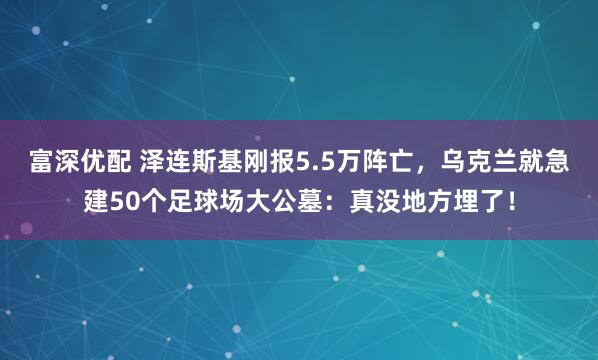 富深优配 泽连斯基刚报5.5万阵亡，乌克兰就急建50个足球场大公墓：真没地方埋了！
