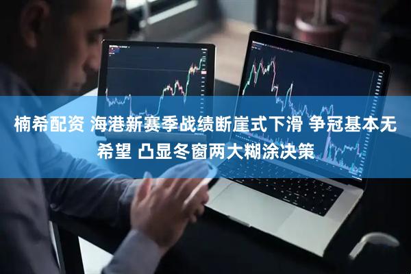 楠希配资 海港新赛季战绩断崖式下滑 争冠基本无希望 凸显冬窗两大糊涂决策