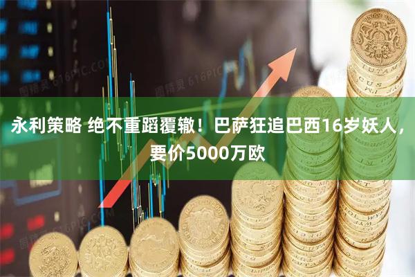 永利策略 绝不重蹈覆辙！巴萨狂追巴西16岁妖人，要价5000万欧