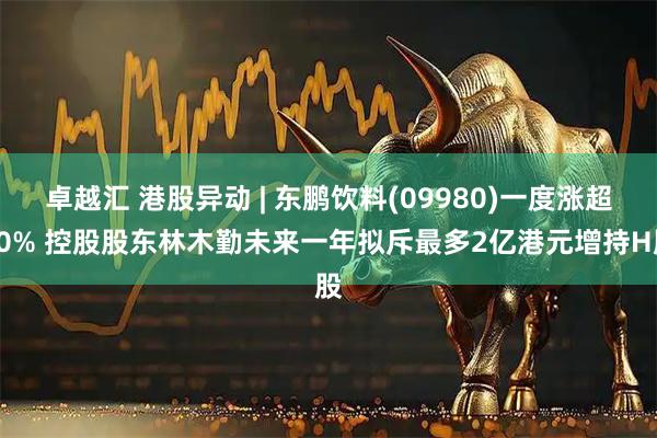 卓越汇 港股异动 | 东鹏饮料(09980)一度涨超10% 控股股东林木勤未来一年拟斥最多2亿港元增持H股
