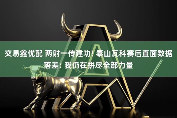 交易鑫优配 两射一传建功! 泰山瓦科赛后直面数据落差: 我仍在拼尽全部力量